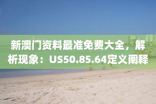 新澳门资料最准免费大全，解析现象：US50.85.64定义阐释