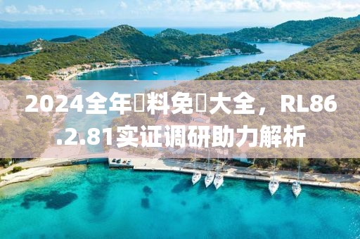 2024全年資料免費大全，RL86.2.81实证调研助力解析