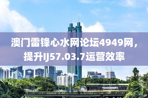 澳门雷锋心水网论坛4949网，提升IJ57.03.7运营效率