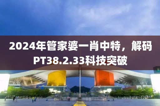2024年管家婆一肖中特，解码PT38.2.33科技突破