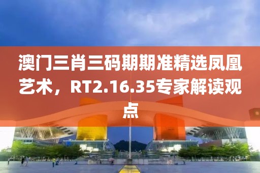 澳门三肖三码期期准精选凤凰艺术，RT2.16.35专家解读观点