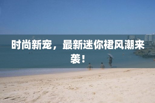 时尚新宠，最新迷你裙风潮来袭！