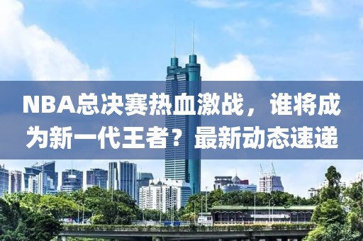 NBA总决赛热血激战，谁将成为新一代王者？最新动态速递