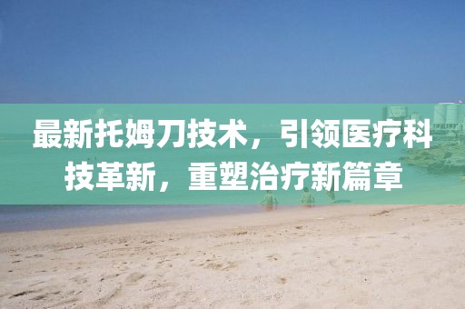最新托姆刀技术，引领医疗科技革新，重塑治疗新篇章