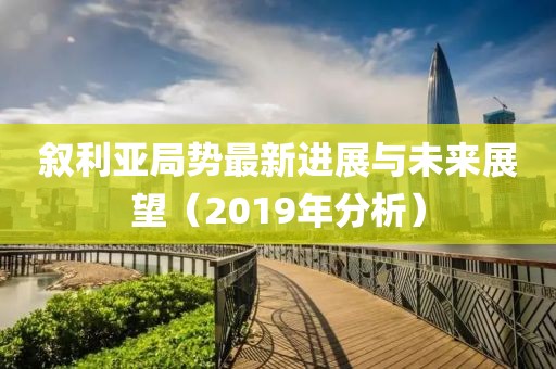 叙利亚局势最新进展与未来展望（2019年分析）