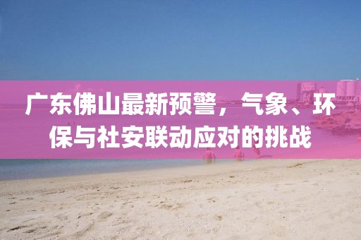 广东佛山最新预警，气象、环保与社安联动应对的挑战
