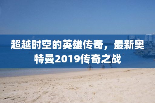 超越时空的英雄传奇,最新奥特曼2019传奇之战