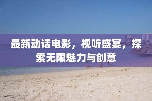 最新动话电影，视听盛宴，探索无限魅力与创意