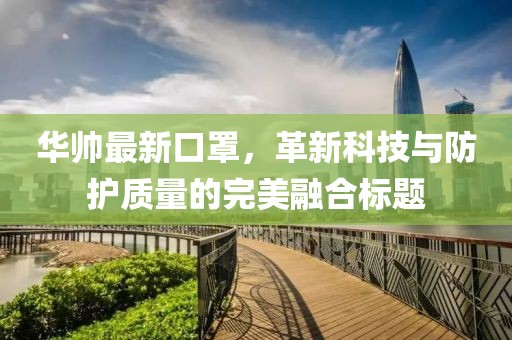 华帅最新口罩，革新科技与防护质量的完美融合标题