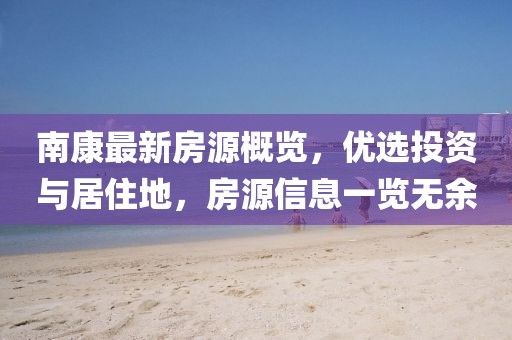 南康最新房源概览，优选投资与居住地，房源信息一览无余