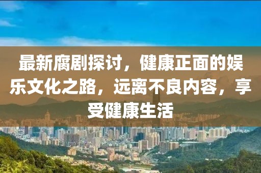 最新腐剧探讨，健康正面的娱乐文化之路，远离不良内容，享受健康生活