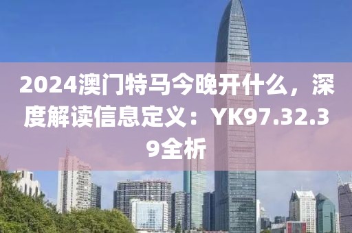 2024澳门特马今晚开什么，深度解读信息定义：YK97.32.39全析