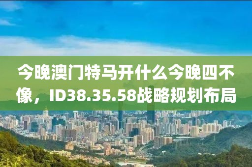 今晚澳门特马开什么今晚四不像，ID38.35.58战略规划布局