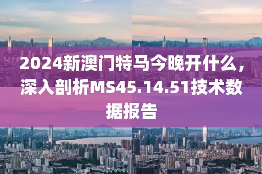 2024新澳门特马今晚开什么，深入剖析MS45.14.51技术数据报告