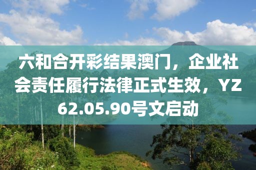 六和合开彩结果澳门，企业社会责任履行法律正式生效，YZ62.05.90号文启动