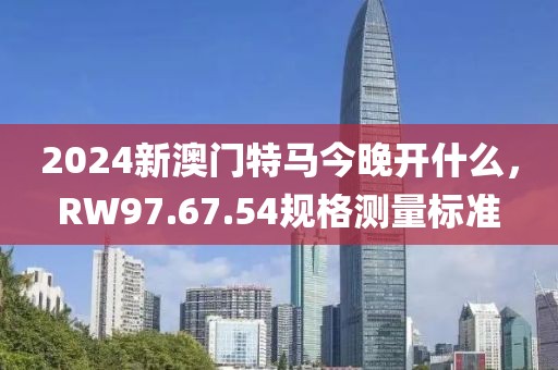 2024新澳门特马今晚开什么，RW97.67.54规格测量标准