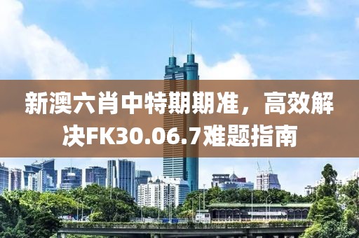 新澳六肖中特期期准，高效解决FK30.06.7难题指南