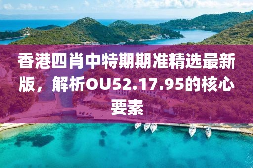 香港四肖中特期期准精选最新版，解析OU52.17.95的核心要素