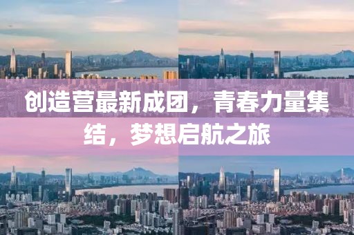 创造营最新成团，青春力量集结，梦想启航之旅