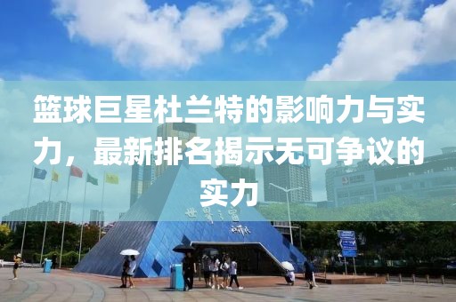 篮球巨星杜兰特的影响力与实力，最新排名揭示无可争议的实力