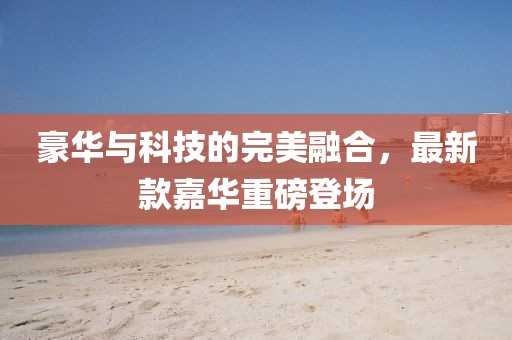 豪华与科技的完美融合，最新款嘉华重磅登场