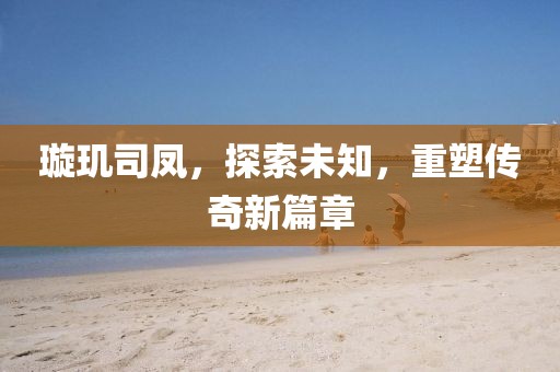 璇玑司凤，探索未知，重塑传奇新篇章