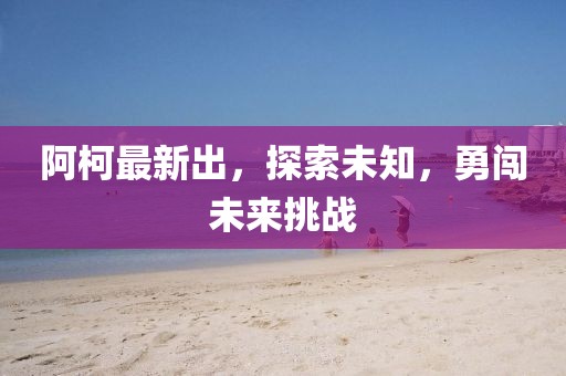 阿柯最新出，探索未知，勇闯未来挑战