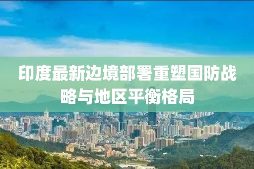 印度最新边境部署重塑国防战略与地区平衡格局